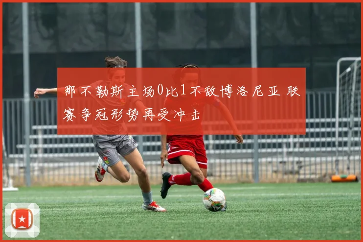 那不勒斯主场0比1不敌博洛尼亚 联赛争冠形势再受冲击