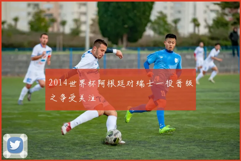 2014世界杯阿根廷对瑞士一役晋级之争受关注