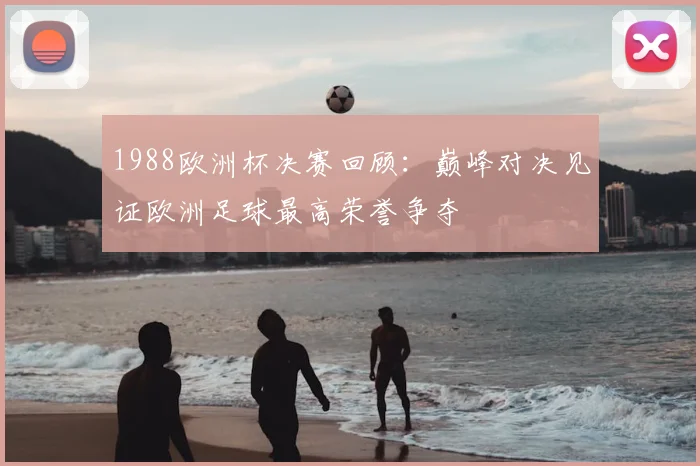 1988欧洲杯决赛回顾:巅峰对决见证欧洲足球最高荣誉争夺