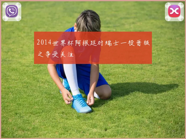 2014世界杯阿根廷对瑞士一役晋级之争受关注