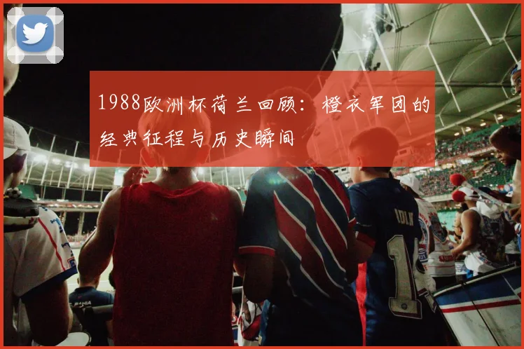 1988欧洲杯荷兰回顾:橙衣军团的经典征程与历史瞬间